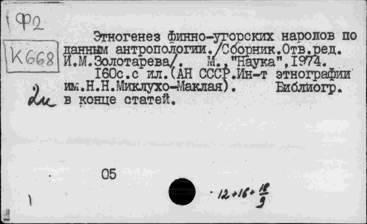 ﻿Этногенез Финно-угорских народов по данным антропологии./Сборник.Отв.ред. И.М.Золотарева/. ’Л. ."Наука", 1974.
160с.с ил.(АН СССР.Ин-т этнографии ж.Н.Н.Миклухо-Маклая). Библиогр. в конце статей.

•Й
J-
05